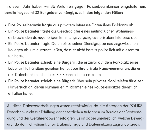 In diesem Jahr haben wir 35 Verfahren gegen Polizeibeamt:innen eingeleitet und bereits insgesamt 32 Bußgelder verhängt, u. a. in den folgenden Fällen:

- Eine Polizeibeamtin fragte aus privatem Interesse Daten ihres Ex-Manns ab.

- Ein Polizeibeamter fragte als Geschädigter eines mutmaßlichen Wohnungseinbruchs den dazugehörigen Ermittlungsvorgang aus privatem Interesse ab.

- Ein Polizeibeamter fragte Daten eines seiner Dienstgruppe neu zugewiesenen Kollegen ab, um auszuschließen, dass er nicht bereits polizeilich mit diesem zu tun hatte.

- Ein Polizeibeamter schrieb eine Bürgerin, die er zuvor auf dem Parkplatz eines Lebensmittelhändlers gesehen hatte, über ihre private Handynummer an, die er der Datenbank mithilfe ihres Kfz-Kennzeichens entnahm.

- Ein Polizeibeamter schrieb eine Bürgerin über sein privates Mobiltelefon für einen Flirtversuch an, deren Nummer er im Rahmen eines Polizeieinsatzes dienstlich erhalten hatte.

All diese Datenverarbeitungen waren rechtswidrig, da die Abfragen der POLIKS-Datenbank nicht zur Erfüllung der gesetzlichen Aufgaben im Bereich der Strafverfolgung und der Gefahrenabwehr erfolgten. Es ist dabei unerheblich, welche Beweggründe der nicht-dienstlichen Datenabfrage und Datennutzung zugrunde lagen. 27 Polizeiliches Landessystem zur Information, Kommunikation und Sachbearbeitung. 