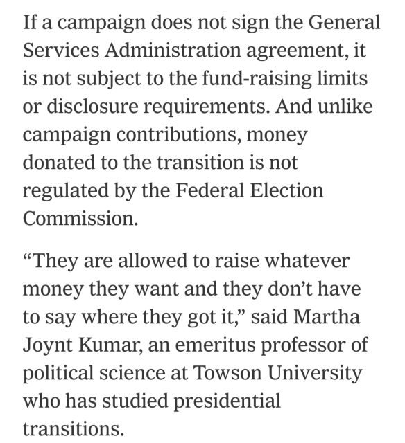 Screenshot from the referenced article. "
If a campaign does not sign the General Services Administration agreement, it is not subject to the fund-raising limits or disclosure requirements. And unlike campaign contributions, money donated to the transition is not regulated by the Federal Election Commission.
"They are allowed to raise whatever money they want and they don't have to say where they got it," said Martha Joynt Kumar, an emeritus professor of political science at Towson University who has studied presidential
transitions."