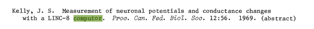 Screenshot of a line from a bibliography, which says:

Kelly, J. S. Measurement of neuronal potentials and conductance changes with a LINC-8 computor. Proc. Can. Fed. Biol. Soc. 12:56. 1969. (abstract)

If your screen reader made a hash of that, or corrected for it, the last syllable of "computor" is spelled with an 'o' instead of an 'e'.