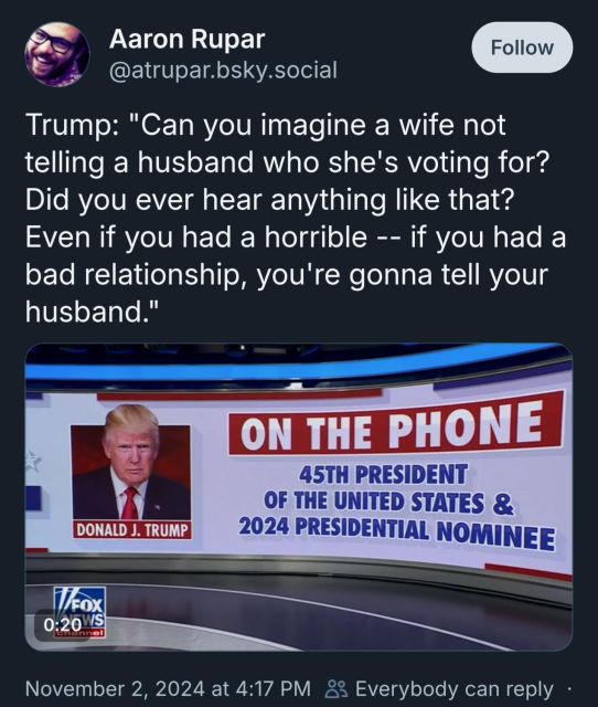 Aaron Rupar  @atrupar.bsky.social  
Follow  
Trump: "Can you imagine a wife not  telling a husband who she's voting for?  Did you ever hear anything like that?  Even if you had a horrible -- if you had a  bad relationship, you're gonna tell your  husband."  
ON THE PHONE  45TH PRESIDENT  OF THE UNITED STATES &  2024 PRESIDENTIAL NOMINEE  
DONALD J. TRUMP  
fox  0:20WS  
November 2, 2024 at 4:17 PM 8 
