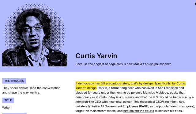 From the SF Standard item on Curtis Yarvin. "If democracy has felt precarious lately, that's by design. Specifically, by Curtis Yarvin's design. Yarvin, a former engineer who has lived in San Francisco...posits that democracy as it exists today is a nuisance and that the U.S. would be better run by a monarch-like CEO with near-total power. This theoretical CEO/King might, say, unilaterally Retire All Government Employees (RAGE), target the mainstream media and circumvent the courts to achieve his ends"

"Because the edgiest of edgelords is now MAGA's house philosopher."
