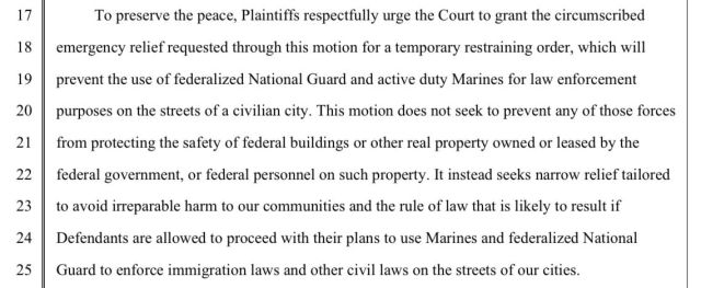 To preserve the peace, Plaintiffs respectfully urge the Court to grant the circumscribed emergency relief requested through this motion for a temporary restraining order, which will prevent the use of federalized National Guard and active duty Marines for law enforcement purposes on the streets of a civilian city. This motion does not seek to prevent any of those forces
from protecting the safety of federal buildings or other real property owned or leased by the federal government, or federal personnel on such property. It instead seeks narrow relief tailored to avoid irreparable harm to our communities and the rule of law that is likely to result if Defendants are allowed to proceed with their plans to use Marines and federalized National Guard to enforce immigration laws and other civil laws on the streets of our cities.