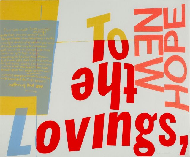 Corita Kent's 1966 serigraph titled "New Hope", which is dedicated to the Lovings, and contains silkscreened text of a poem by e e cummings in bright colors over white. 

Printed text  on the serigraph reads: 
To the Lovings, / NEW HOPE / i love you much (most beautiful darling) more than anyone on earth and i like you better than everything in the sky-sunlight and singing welcome your coming although winter may be everywhere with such a silence and such a darkness no one can quite begin to guess (except my life) the true time of the year-and if what calls itself a world should have the luck to hear singing (or glimpse such sunlight as will leap higher than high through gayer than gayest someone's heart at your each nearness) everyone certainly would (my most beautiful darling) believe in nothing but love. 
cummings