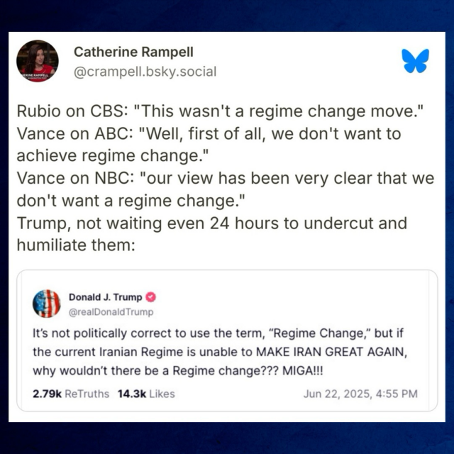 Catherine Rampell on Bluesky: “Rubio on CBS: "This wasn't a regime change move." Vance on ABC: "Well, first of all, we don't want to achieve regime change." Vance on NBC: "our view has been very clear that we don't want a regime change." Trump, not waiting even 24 hours to undercut and humiliate them:”  Trump: “It's not politically correct to use the term, "Regime Change," but if the current Iranian Regime is unable to MAKE IRAN GREAT AGAIN, why wouldn't there be a Regime change??? MIGA!!!”
