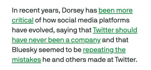 In recent years, Dorsey has been more
critical of how social media platforms
have evolved, saying that Twitter should
have never been a company and that
Bluesky seemed to be repeating the
mistakes he and others made at Twitter.
