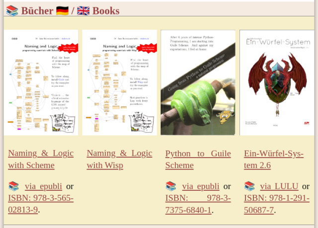 A section with yellow background on a website.

Title: 📚 Bücher 🇩🇪 / 🇬🇧 Books

Content: four books next to each other with their cover and below the content::

Naming & Logic with Scheme
📚 via epubli or ISBN: 978-3-565-02813-9.

Naming & Logic with Wisp

Python to Guile Scheme
📚 via epubli or ISBN: 978-3-7375-6840-1.

Ein-Würfel-System 2.6
📚 via LULU or ISBN: 978-1-291-50687-7.

The wisp book will shortly be available in stores, too.