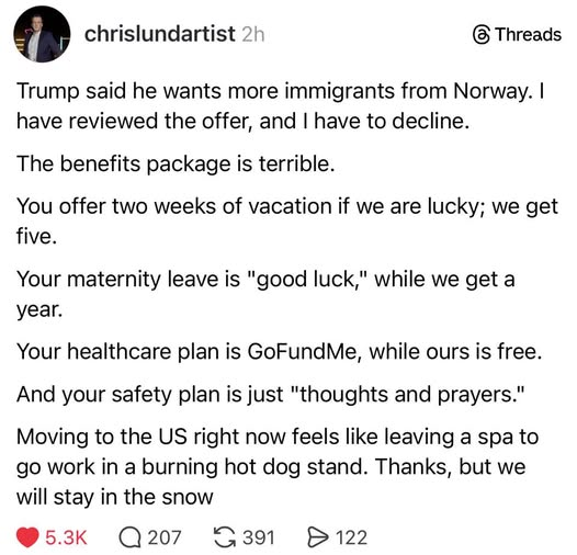 From chrislundartist 2h @ Threads

Trump said he wants more immigrants from Norway. I have reviewed the offer, and I have to decline.

The benefits package is terrible.

You offer two weeks of vacation if we are lucky; we get five.

Your maternity leave is "good luck," while we get a year.

Your healthcare plan is GoFundMe, while ours is free.
And your safety plan is just "thoughts and prayers."

Moving to the US right now feels like leaving a spa to go work in a burning hot dog stand. Thanks, but we will stay in the snow
