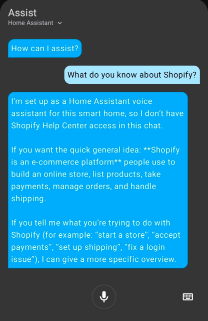 Screenshot of a Home Assistant 'Assist' chat window.
> How can I assist?
Me: What do you know about Shopify?
> I'm set up as a Home Assistant voice assistant for this smart home, so I don't have Shopify Help Center access in this chat. If you want the quick general idea: Shopify is an e-commerce platform people use to build an online store, list products, take payments, manage orders, and handle shipping. If you tell me what you're trying to do with Shopify (for example: "Start a store", "accept payments", "set up shipping", "Fix a login issue") I can give a more specific overview