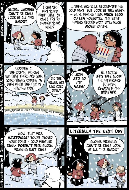 TRANSCRIPT OF CARTOON
This cartoon has six panels.

PANEL 1
Two women stand outside a building. It is snowing heavily. One woman has red hair and is wearing a down vest, while the other has a red jacket and glasses. The Redhead is talking cheerily with one hand raised in a dismissive “get outta here” sort of gesture.
REDHEAD: Global warming can’t be real! Look at all this snow!
RED JACKET: I can see why you’d think that, but can I try to change your mind?

PANEL 2
Red Jacket is holding up a graph, which shows red lines (increasing) and blue lines (decreasing). 
RED JACKET: …there are still record-setting cold days, but look at this graph – we’re having them much less often nowadays, and we’re having record hot days much more often.

PANEL 3
The two characters are standing on a beach, looking out at the waves. It’s snowing. Red Jacket is gesturing towards the wave, while Redhead scratches her head thoughtfully.
RED JACKET: Looking at the ocean, we can see that there are still some waves coming in even when the tide is heading out.
REDHEAD: So the waves are like cold days?

PANEL 4
The two characters are now standing by a building with the NASA logo on the side. It’s still snowing. Red Jacket is introducing Redhead to a third woman, who is wearing a white coat.
RED JACKET: …now let’s go visit NASA!
NASA PERSON: Hi, ladies! Let’s talk about the difference between climate and weather.

PANEL 5
The two characters standing outside a building and talking. 
REDHEAD: Wow, that was incredible! You’ve proved your point – cold weather really doesn’t mean global warming isn’t real!

PANEL 6
This panel shows Redhead talking to a balding man wearing a red scarf. Around the corner, unseen by Redhead, we can see Red Jacket looking surprised and annoyed. It’s still snowing.
CAPTION: Literally the next day.
REDHEAD: Global warming can’t be real! Look at all this snow!