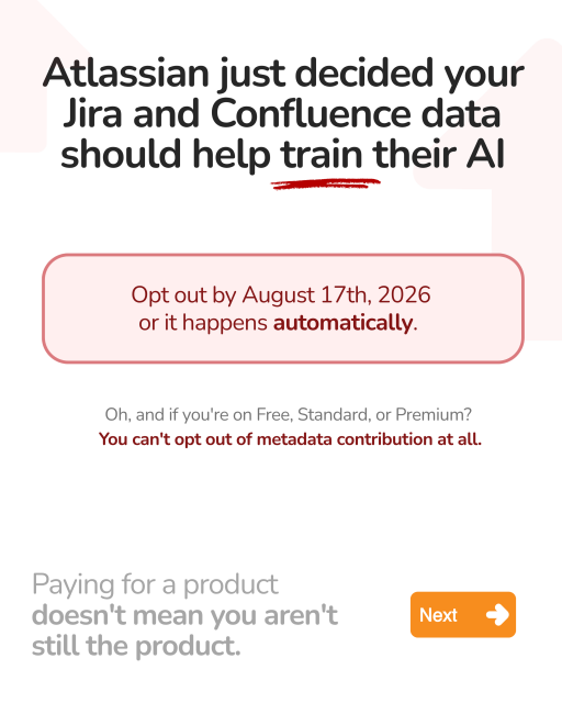 Atlassian just decided your
Jira and Confluence data
should help train their Al

Opt out by August 1/th, 2026
or it happens automatically.
Oh, and if you're on Free, Standard, or Premium?
You can't opt out of metadata contribution at all.
