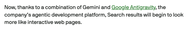 Screencap from linked article:
Now, thanks to a combination of Gemini and Google Antigravity, the company’s agentic development platform, Search results will begin to look more like interactive web pages.
