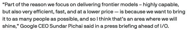 Screencap from linked article:
“Part of the reason we focus on delivering frontier models – highly capable, but also very efficient, fast, and at a lower price — is because we want to bring it to as many people as possible, and so I think that’s an area where we will shine,” Google CEO Sundar Pichai said in a press briefing ahead of I/O.
